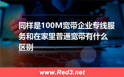 企业专线服务:同样是100M宽带,企业专线服务和在家里普通宽带有什么区别 企业专线服务