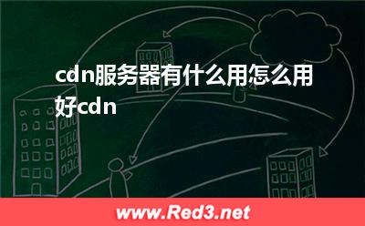 cdn服务器:cdn服务器有什么用怎么用好cdn