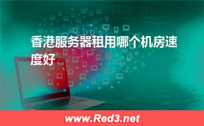 香港服务器:香港服务器租用哪个机房速度好