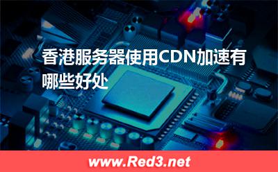 服务器:香港服务器使用CDN加速有哪些好处? 服务器,香港服务器