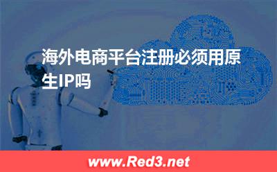 信息:海外电商平台注册必须用原生IP吗