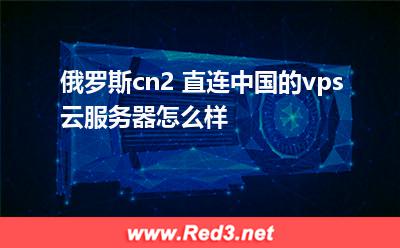 俄罗斯cn2 直连中国的vps云服务器怎么样