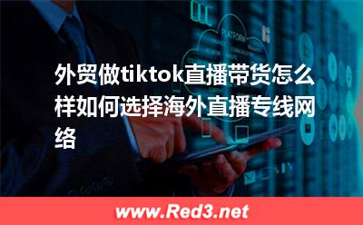 海外直播:外贸做tiktok直播带货怎么样如何选择海外直播专线网络