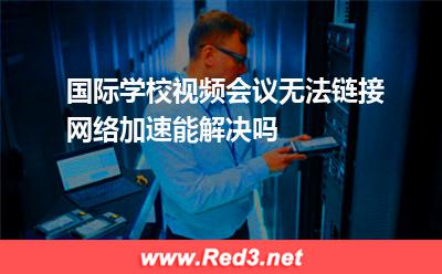 国际版:国际学校视频会议无法链接,网络加速能解决吗