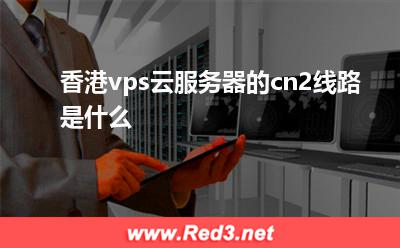 香港vps:香港vps云服务器的cn2线路是什么 香港vps,香港cn2 vps