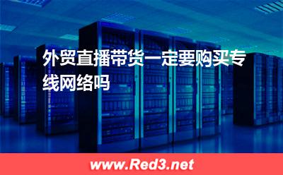 运营商:外贸直播带货一定要购买专线网络吗
