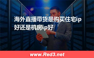 住宅：海外直播带货是购买住宅ip好还是机房ip好