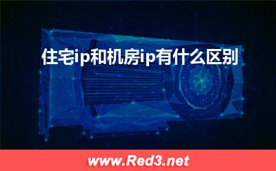 住宅ip:住宅ip和机房ip有什么区别