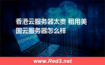 美国的云服务器:香港云服务器太贵 租用美国云服务器怎么样