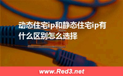动态住宅ip:动态住宅ip和静态住宅ip有什么区别怎么选择