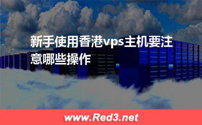 vps主机:新手使用香港vps主机要注意哪些操作