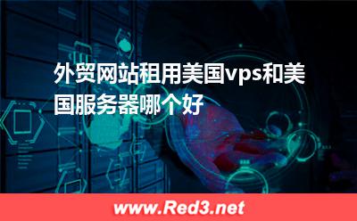 美国虚拟主机:外贸网站租用美国vps和美国服务器哪个好