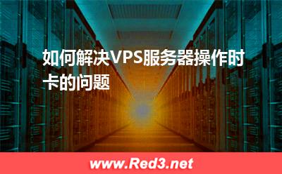 VPS服务器：如何解决VPS服务器操作时卡的问题